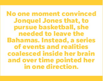 No one moment convinced Jonquel Jones that, to pursue basketball, she needed to leave the Bahamas. Instead, a series of events and realities coalesced inside her brain and over time pointed her in one direction.