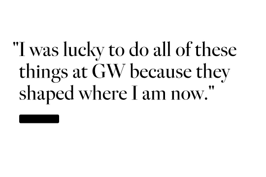 I was lucky to do all of these things at GW because they shaped where I am now.
