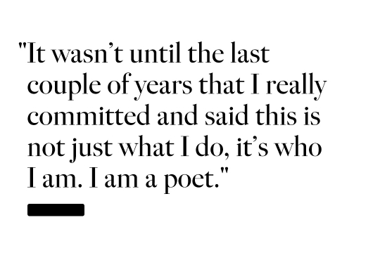 It wasn't until the last couple of years that I really committed and said this is not just what I do, it's who I am. I am a poet.