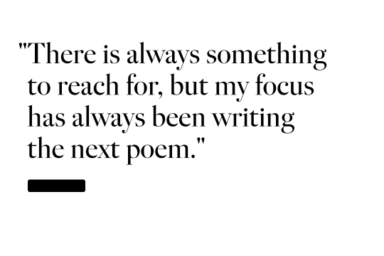 There is always something to reach for, but my focus has always been writing the next poem.